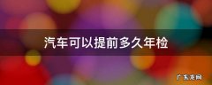 汽车可以提前多久年检 汽车年检一般可以提前多久