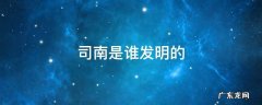 司南是谁发明的 司南是谁发明的?具体年份是哪一年?
