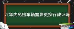 六年内免检车辆需要更换行驶证吗 六年免检的车辆需要更换行驶证吗