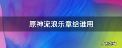 原神流浪乐章给谁用 原神 流浪乐章给谁
