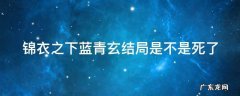 锦衣之下蓝青玄结局是不是死了 锦衣之下蓝青玄结局是不是死了
